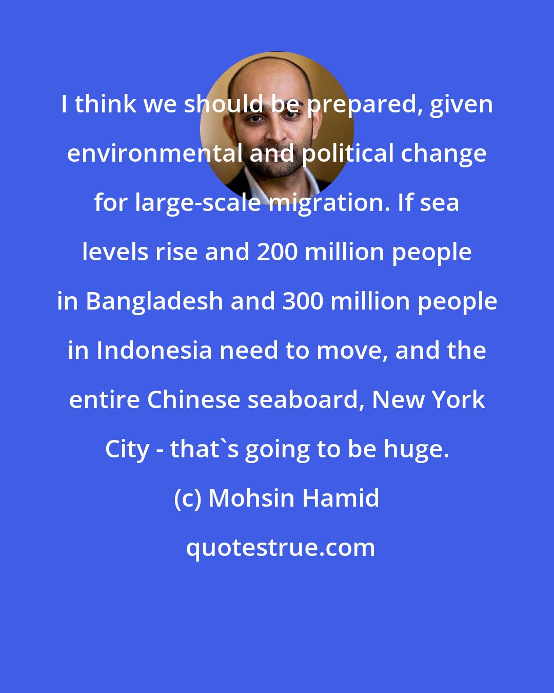 Mohsin Hamid: I think we should be prepared, given environmental and political change for large-scale migration. If sea levels rise and 200 million people in Bangladesh and 300 million people in Indonesia need to move, and the entire Chinese seaboard, New York City - that's going to be huge.