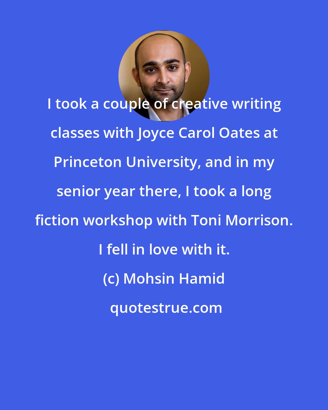 Mohsin Hamid: I took a couple of creative writing classes with Joyce Carol Oates at Princeton University, and in my senior year there, I took a long fiction workshop with Toni Morrison. I fell in love with it.