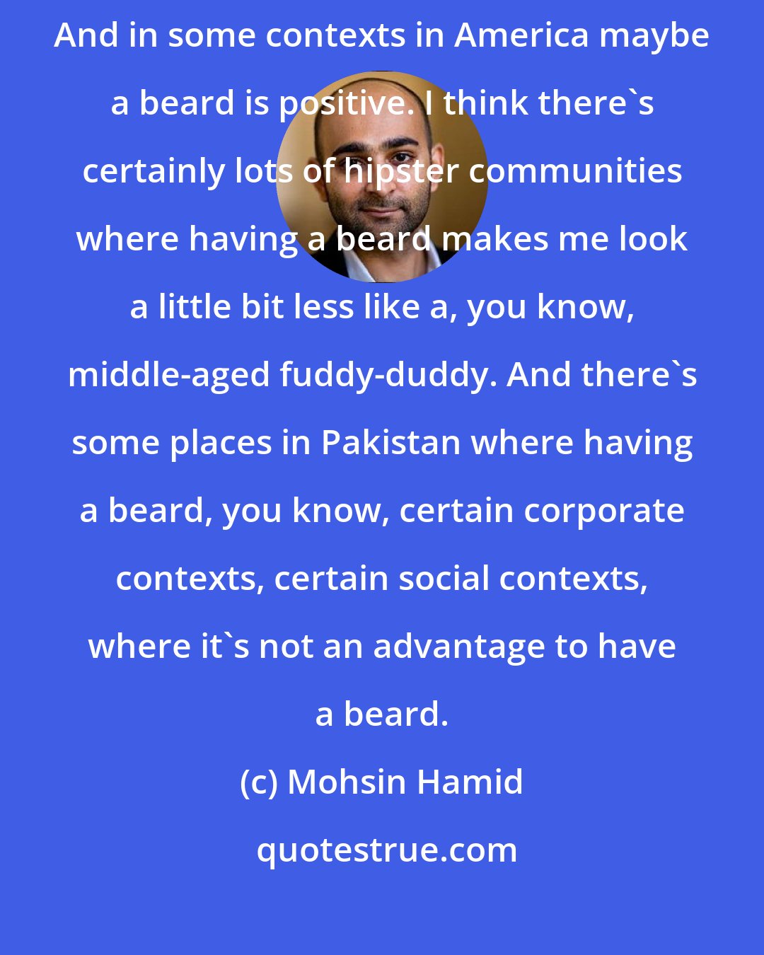 Mohsin Hamid: In some contexts in Pakistan maybe a beard is negative. It depends. And in some contexts in America maybe a beard is positive. I think there's certainly lots of hipster communities where having a beard makes me look a little bit less like a, you know, middle-aged fuddy-duddy. And there's some places in Pakistan where having a beard, you know, certain corporate contexts, certain social contexts, where it's not an advantage to have a beard.