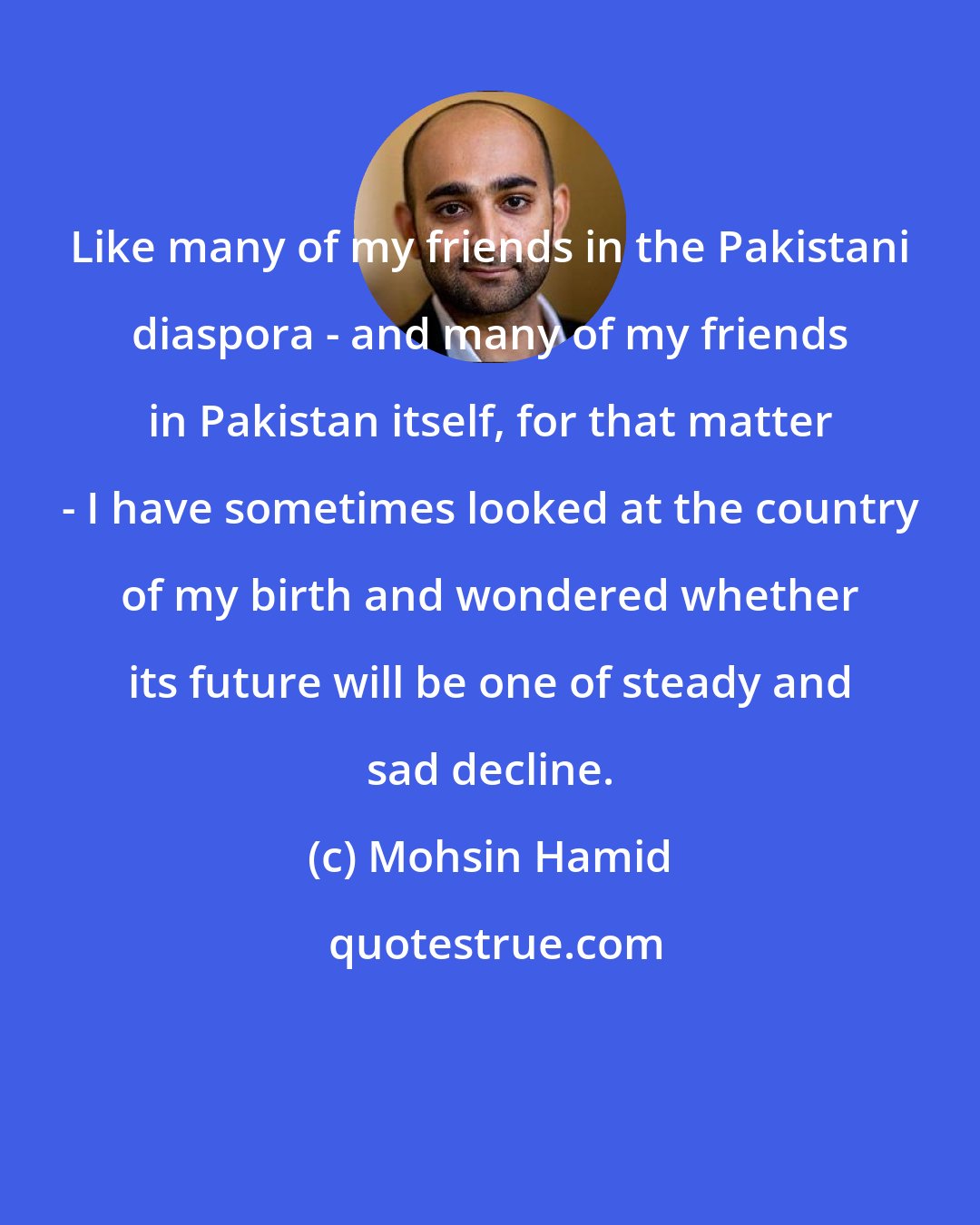 Mohsin Hamid: Like many of my friends in the Pakistani diaspora - and many of my friends in Pakistan itself, for that matter - I have sometimes looked at the country of my birth and wondered whether its future will be one of steady and sad decline.