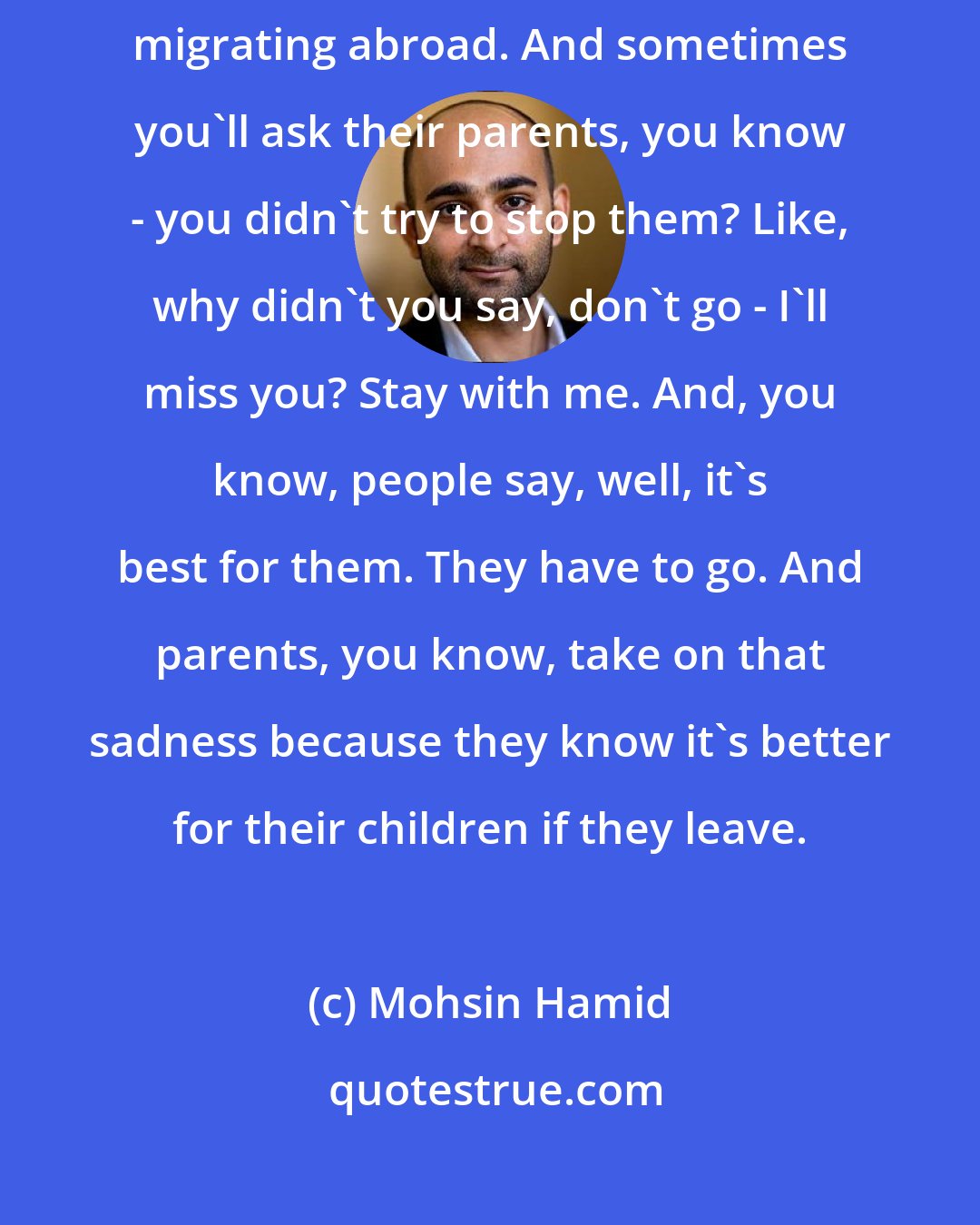 Mohsin Hamid: Living in a place like Pakistan, very often you meet people who are migrating abroad. And sometimes you'll ask their parents, you know - you didn't try to stop them? Like, why didn't you say, don't go - I'll miss you? Stay with me. And, you know, people say, well, it's best for them. They have to go. And parents, you know, take on that sadness because they know it's better for their children if they leave.