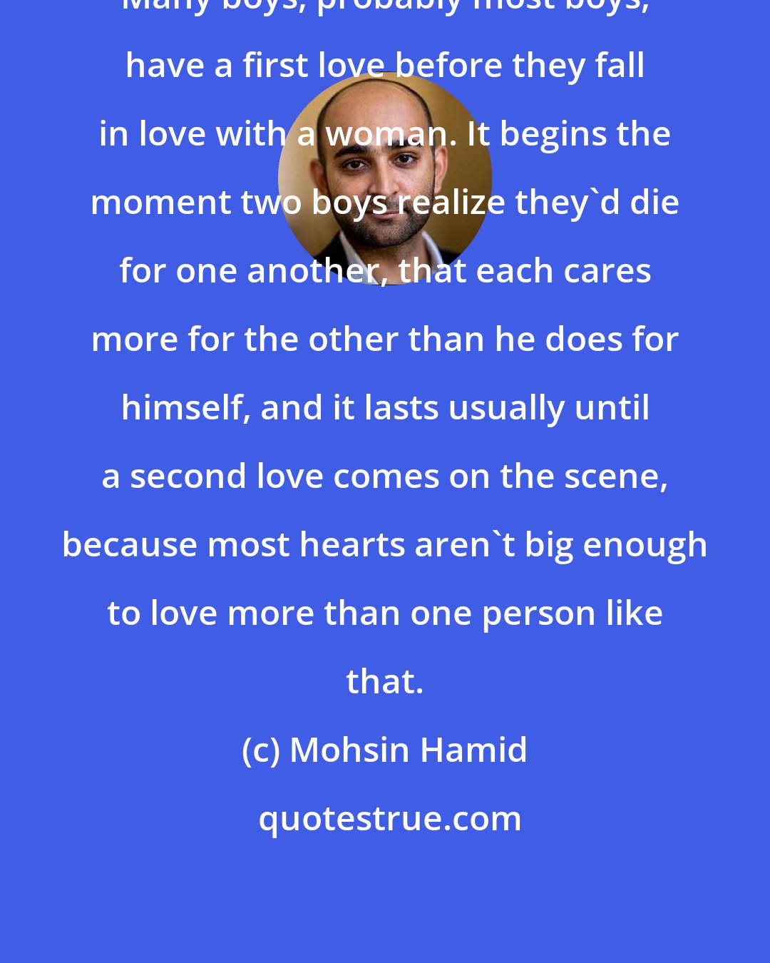 Mohsin Hamid: Many boys, probably most boys, have a first love before they fall in love with a woman. It begins the moment two boys realize they'd die for one another, that each cares more for the other than he does for himself, and it lasts usually until a second love comes on the scene, because most hearts aren't big enough to love more than one person like that.