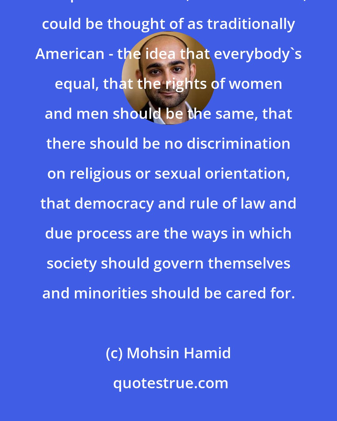 Mohsin Hamid: Outside of America, there are many people, myself included, who champion values that, in some senses, could be thought of as traditionally American - the idea that everybody's equal, that the rights of women and men should be the same, that there should be no discrimination on religious or sexual orientation, that democracy and rule of law and due process are the ways in which society should govern themselves and minorities should be cared for.