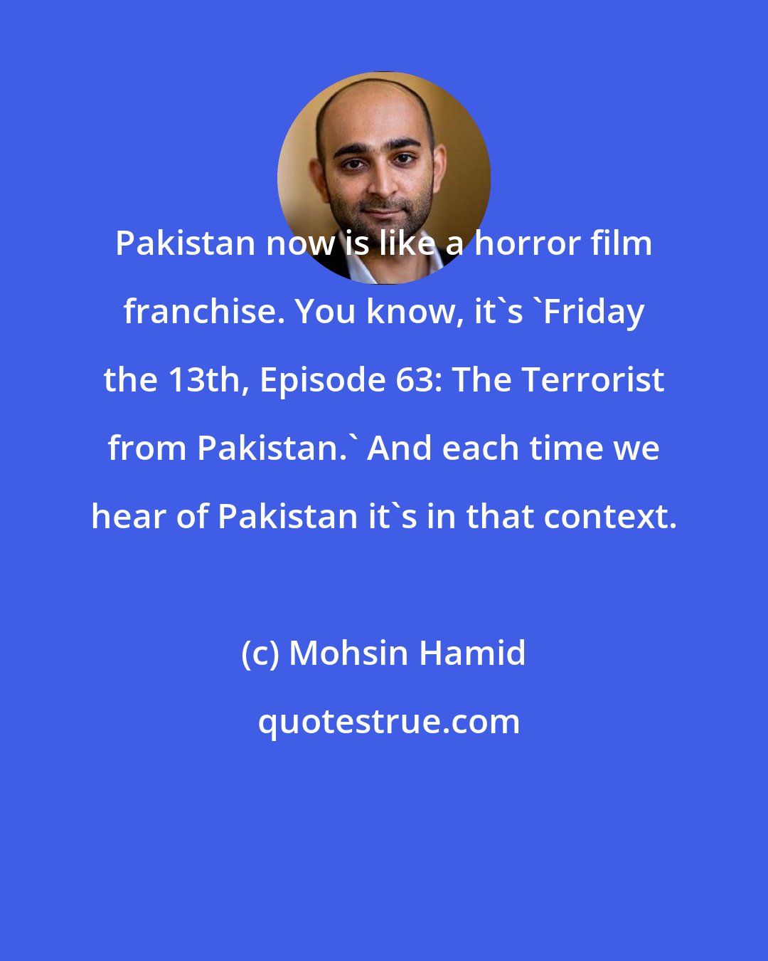 Mohsin Hamid: Pakistan now is like a horror film franchise. You know, it's 'Friday the 13th, Episode 63: The Terrorist from Pakistan.' And each time we hear of Pakistan it's in that context.