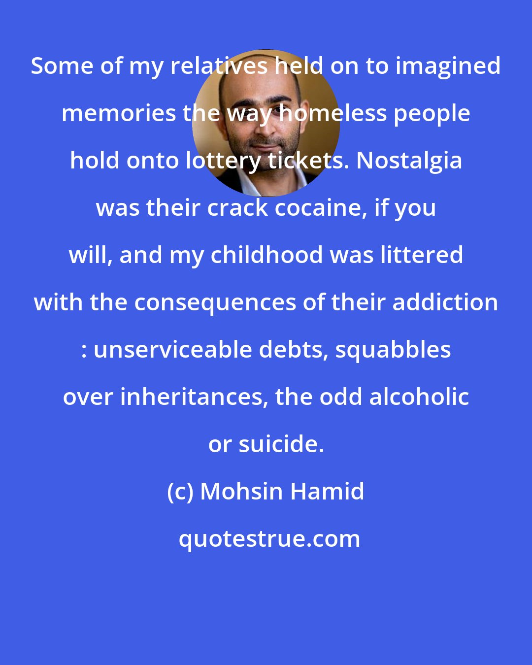 Mohsin Hamid: Some of my relatives held on to imagined memories the way homeless people hold onto lottery tickets. Nostalgia was their crack cocaine, if you will, and my childhood was littered with the consequences of their addiction : unserviceable debts, squabbles over inheritances, the odd alcoholic or suicide.