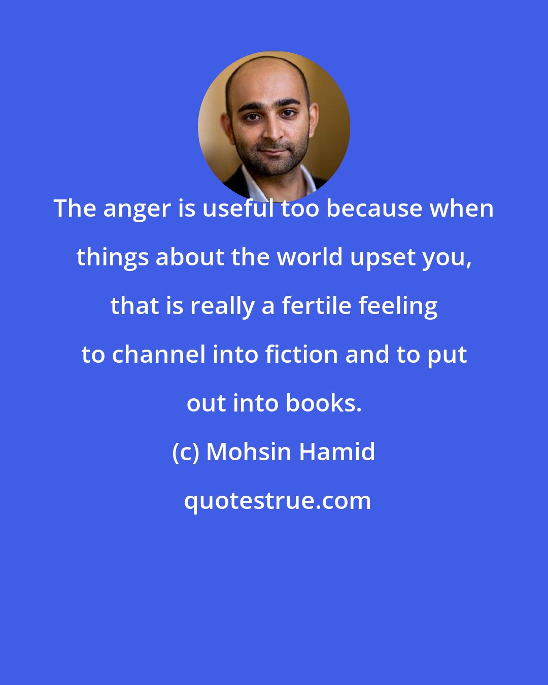 Mohsin Hamid: The anger is useful too because when things about the world upset you, that is really a fertile feeling to channel into fiction and to put out into books.