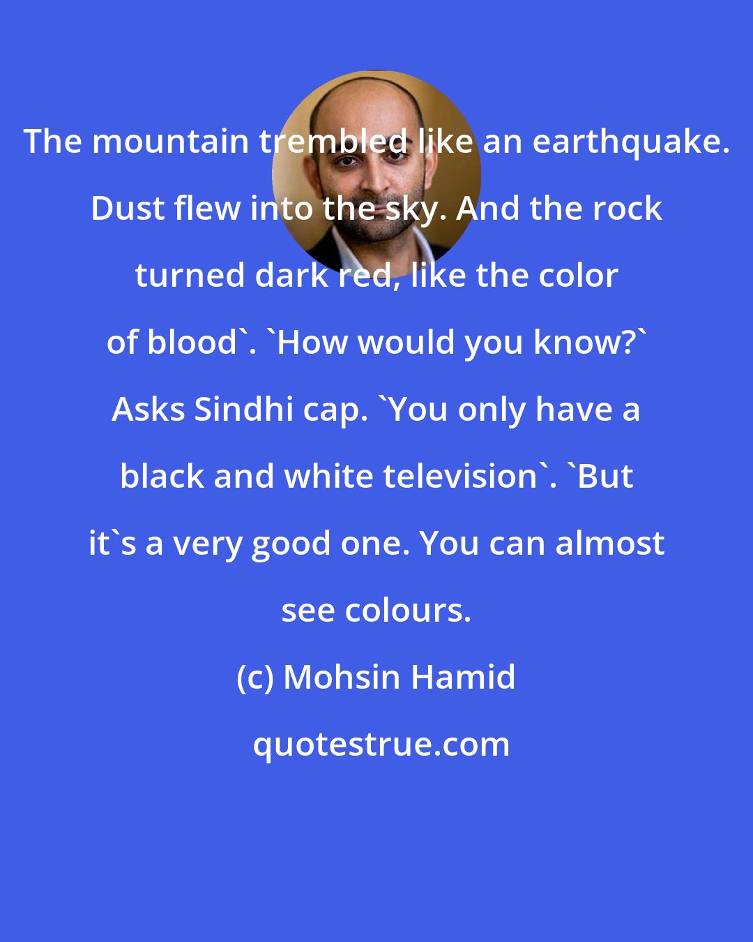 Mohsin Hamid: The mountain trembled like an earthquake. Dust flew into the sky. And the rock turned dark red, like the color of blood'. 'How would you know?' Asks Sindhi cap. 'You only have a black and white television'. 'But it's a very good one. You can almost see colours.