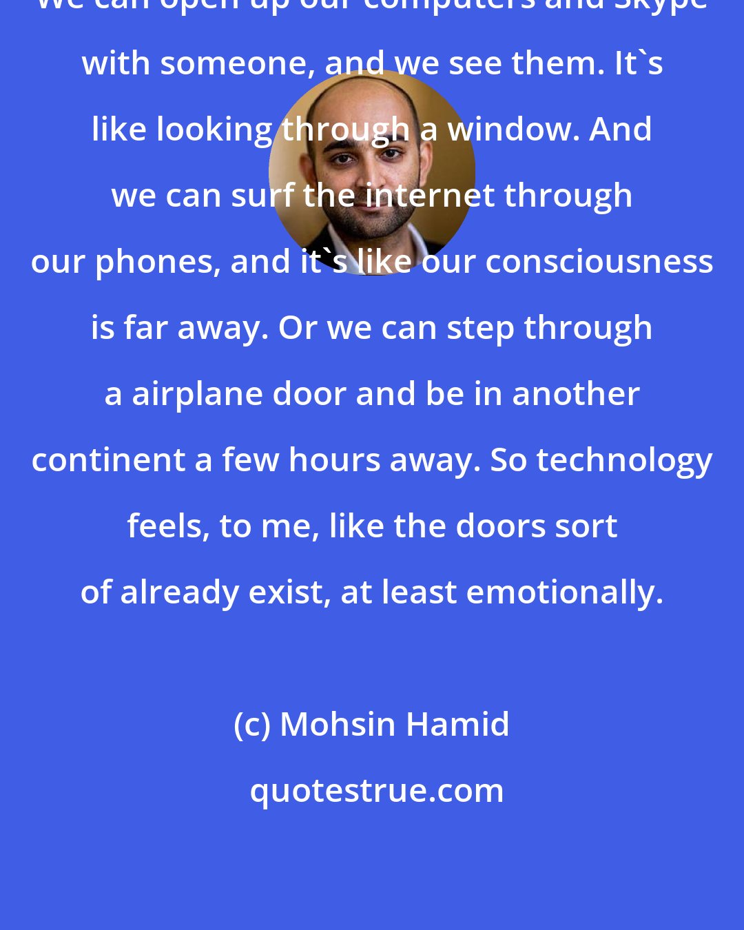 Mohsin Hamid: We can open up our computers and Skype with someone, and we see them. It's like looking through a window. And we can surf the internet through our phones, and it's like our consciousness is far away. Or we can step through a airplane door and be in another continent a few hours away. So technology feels, to me, like the doors sort of already exist, at least emotionally.