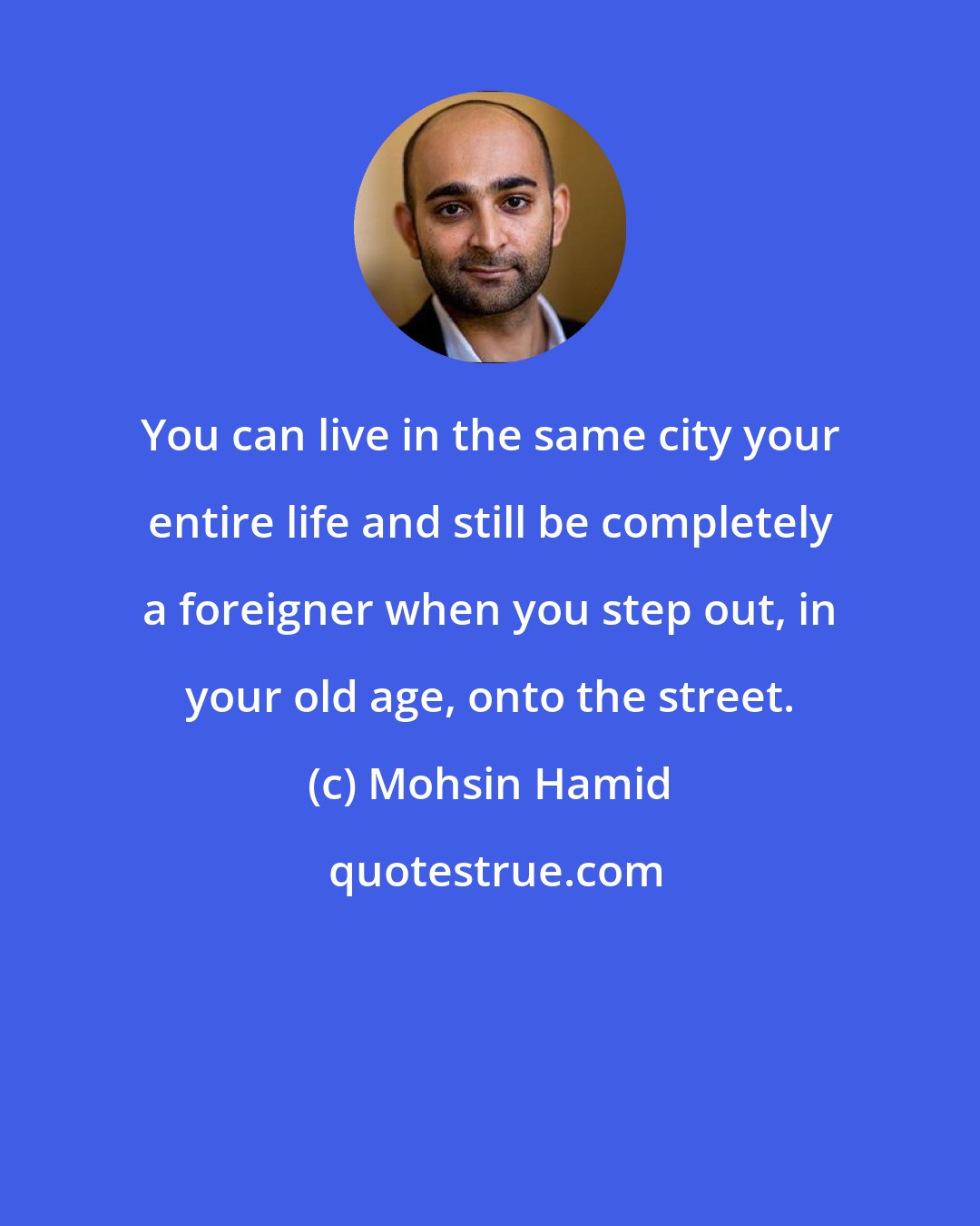 Mohsin Hamid: You can live in the same city your entire life and still be completely a foreigner when you step out, in your old age, onto the street.