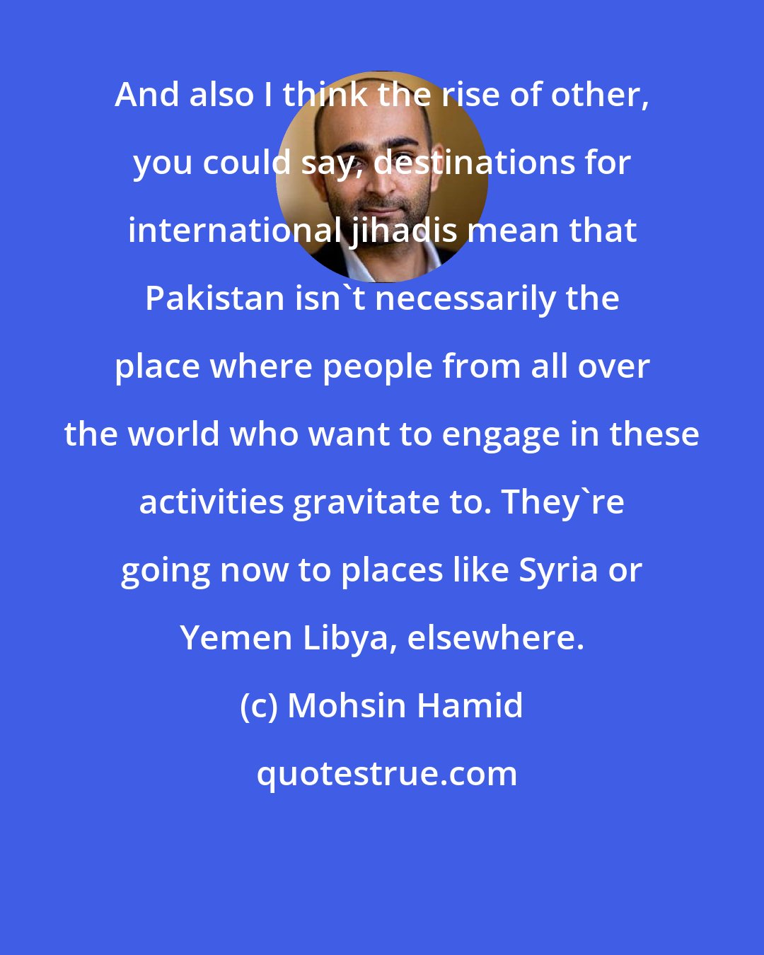 Mohsin Hamid: And also I think the rise of other, you could say, destinations for international jihadis mean that Pakistan isn't necessarily the place where people from all over the world who want to engage in these activities gravitate to. They're going now to places like Syria or Yemen Libya, elsewhere.