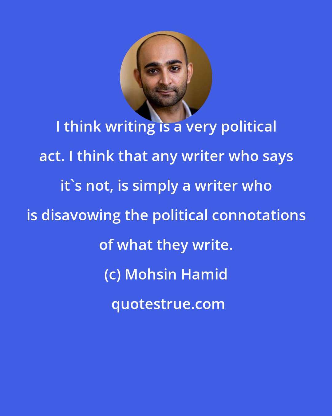 Mohsin Hamid: I think writing is a very political act. I think that any writer who says it's not, is simply a writer who is disavowing the political connotations of what they write.