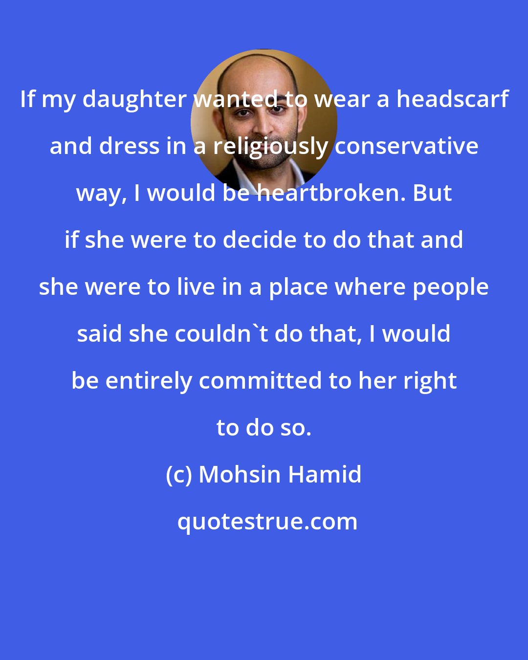 Mohsin Hamid: If my daughter wanted to wear a headscarf and dress in a religiously conservative way, I would be heartbroken. But if she were to decide to do that and she were to live in a place where people said she couldn't do that, I would be entirely committed to her right to do so.