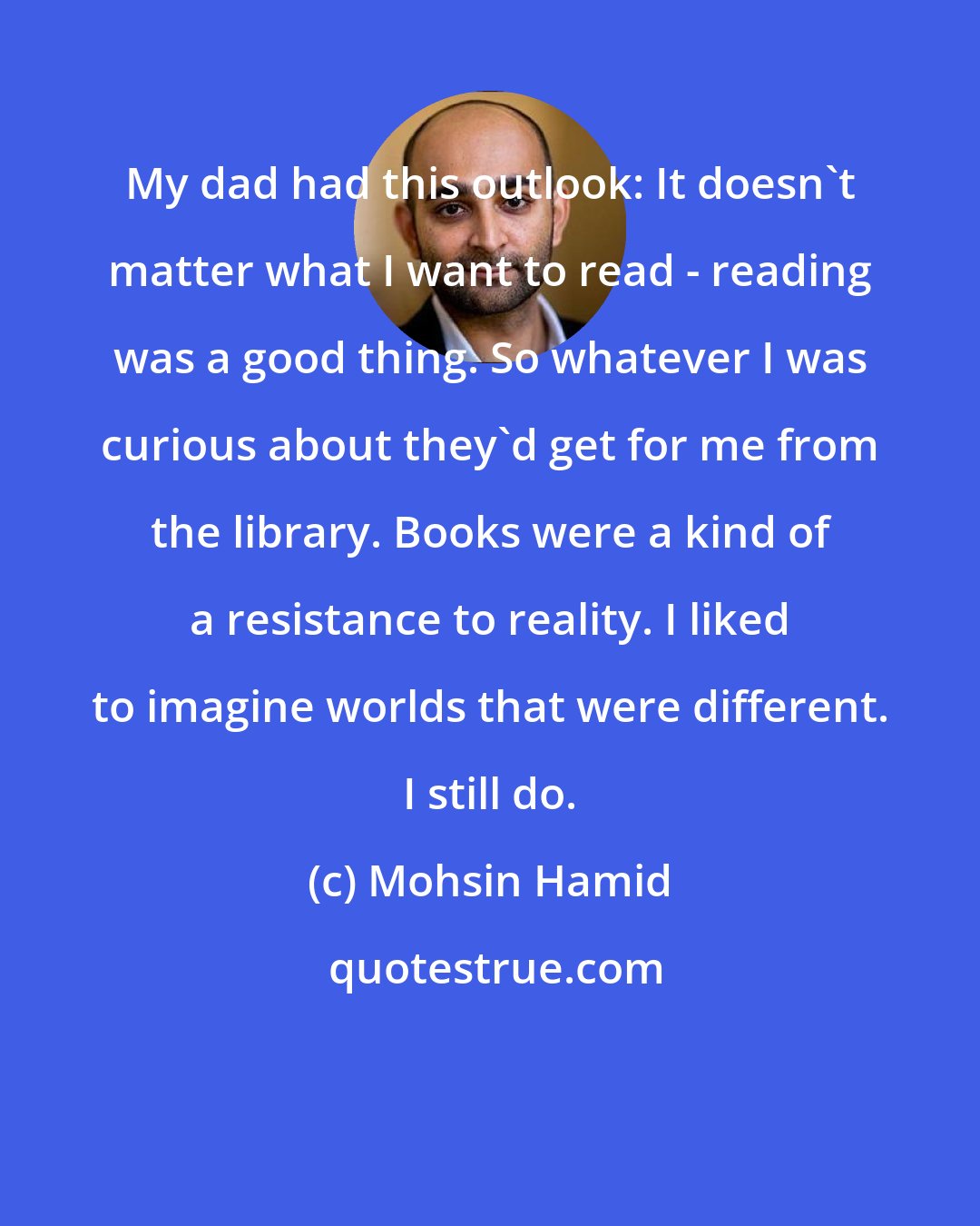 Mohsin Hamid: My dad had this outlook: It doesn't matter what I want to read - reading was a good thing. So whatever I was curious about they'd get for me from the library. Books were a kind of a resistance to reality. I liked to imagine worlds that were different. I still do.