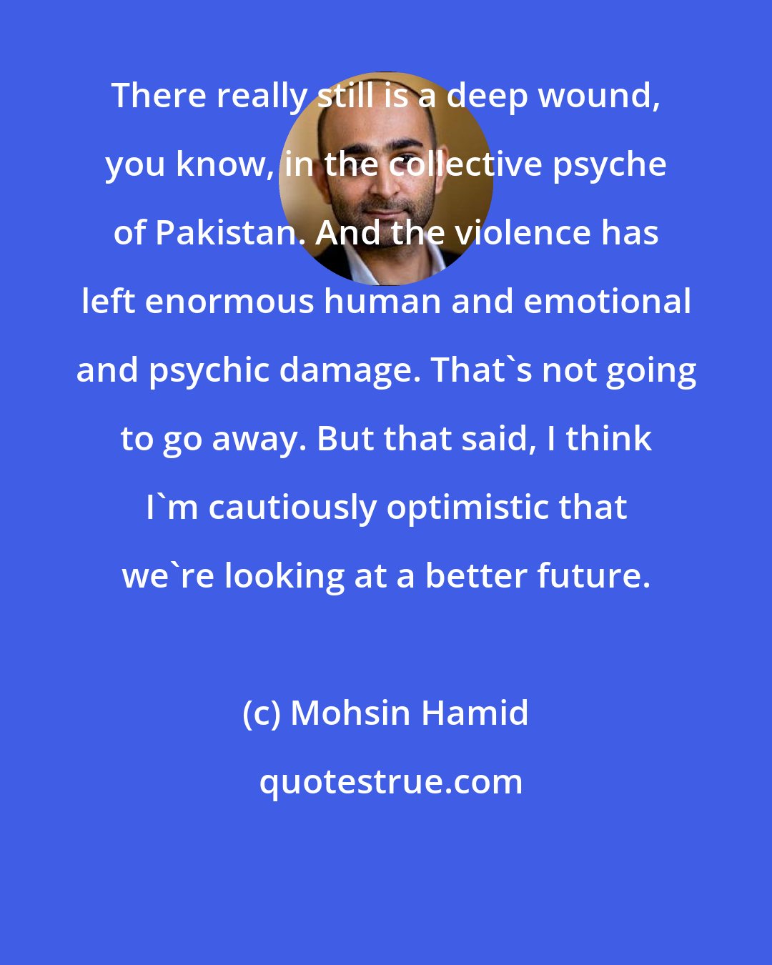 Mohsin Hamid: There really still is a deep wound, you know, in the collective psyche of Pakistan. And the violence has left enormous human and emotional and psychic damage. That's not going to go away. But that said, I think I'm cautiously optimistic that we're looking at a better future.