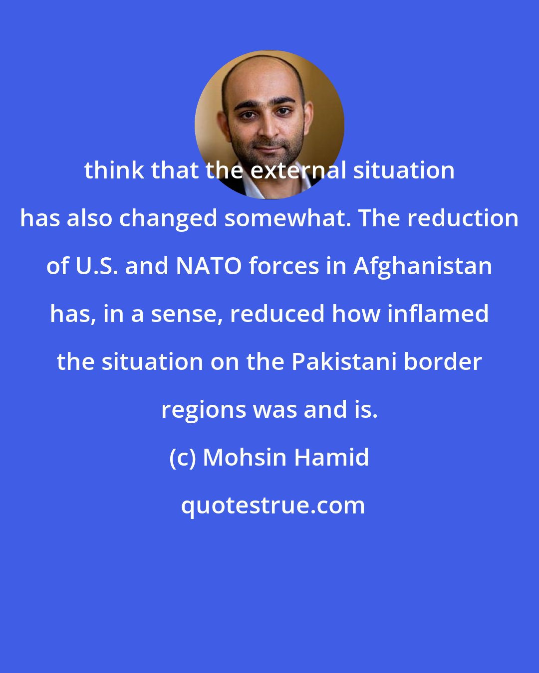 Mohsin Hamid: think that the external situation has also changed somewhat. The reduction of U.S. and NATO forces in Afghanistan has, in a sense, reduced how inflamed the situation on the Pakistani border regions was and is.