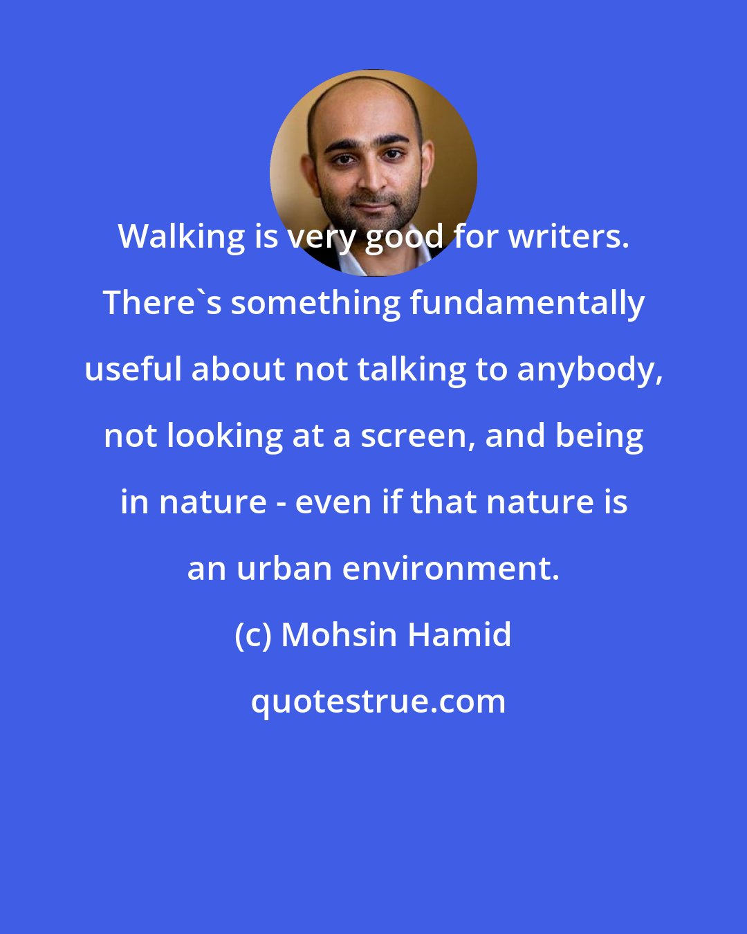 Mohsin Hamid: Walking is very good for writers. There's something fundamentally useful about not talking to anybody, not looking at a screen, and being in nature - even if that nature is an urban environment.