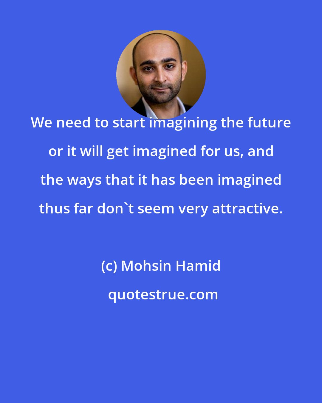 Mohsin Hamid: We need to start imagining the future or it will get imagined for us, and the ways that it has been imagined thus far don't seem very attractive.