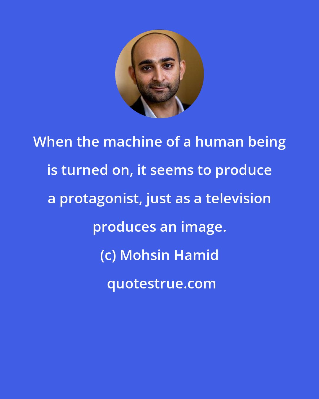 Mohsin Hamid: When the machine of a human being is turned on, it seems to produce a protagonist, just as a television produces an image.