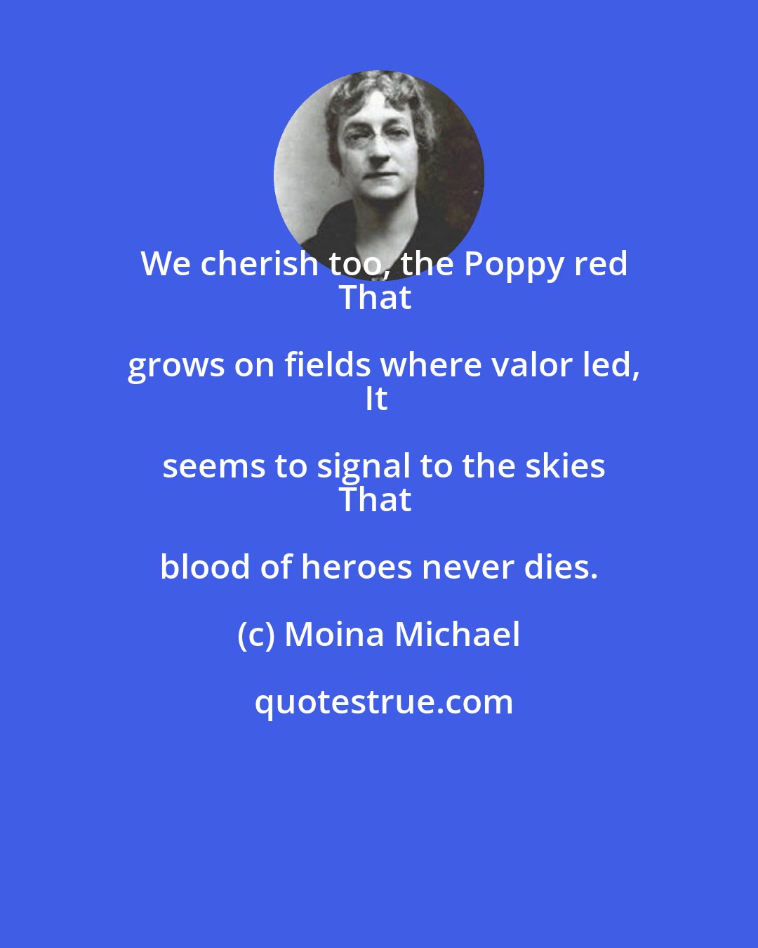 Moina Michael: We cherish too, the Poppy red
That grows on fields where valor led,
It seems to signal to the skies
That blood of heroes never dies.