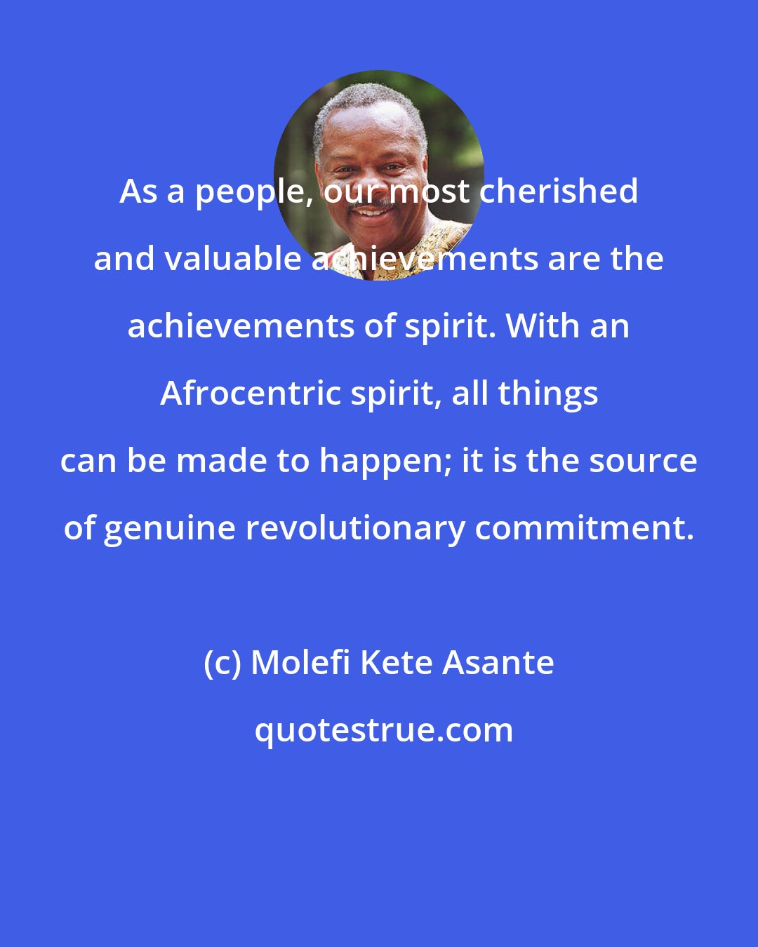 Molefi Kete Asante: As a people, our most cherished and valuable achievements are the achievements of spirit. With an Afrocentric spirit, all things can be made to happen; it is the source of genuine revolutionary commitment.