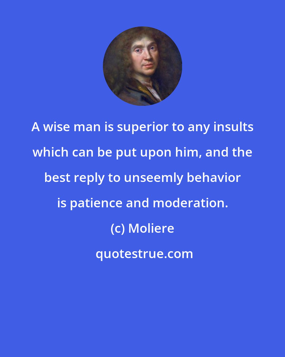 Moliere: A wise man is superior to any insults which can be put upon him, and the best reply to unseemly behavior is patience and moderation.