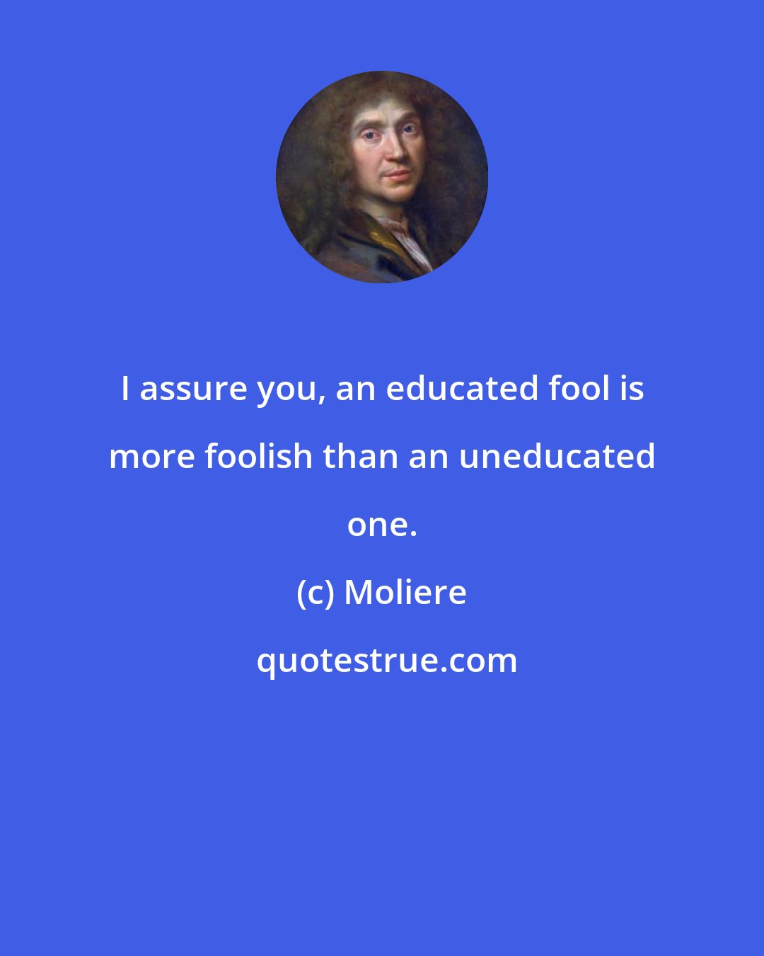 Moliere: I assure you, an educated fool is more foolish than an uneducated one.