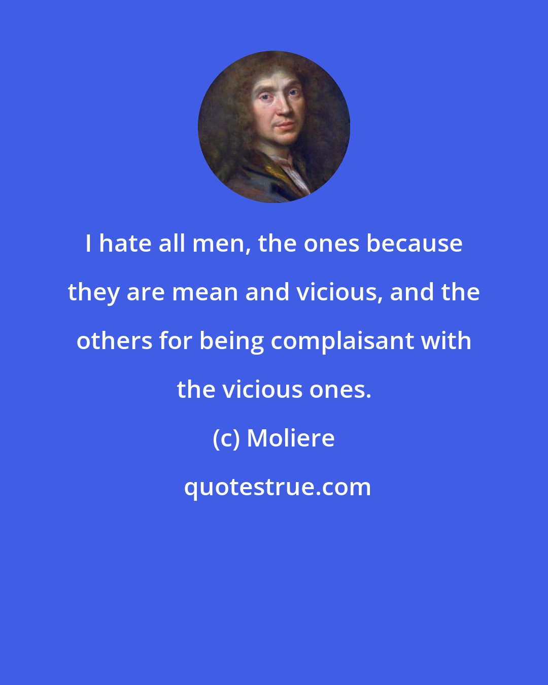Moliere: I hate all men, the ones because they are mean and vicious, and the others for being complaisant with the vicious ones.