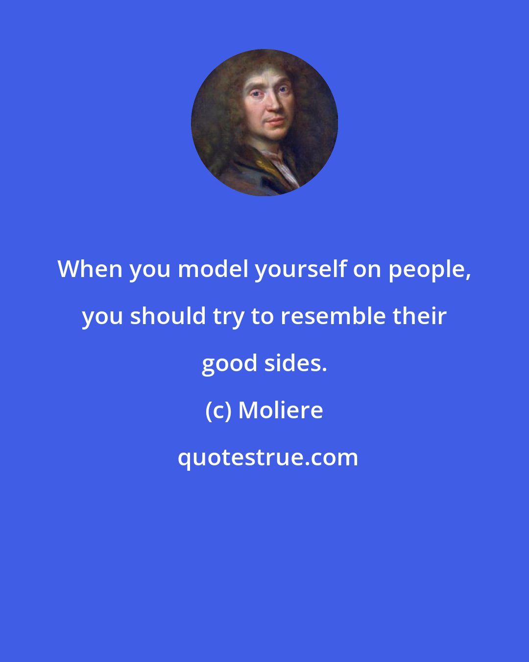 Moliere: When you model yourself on people, you should try to resemble their good sides.