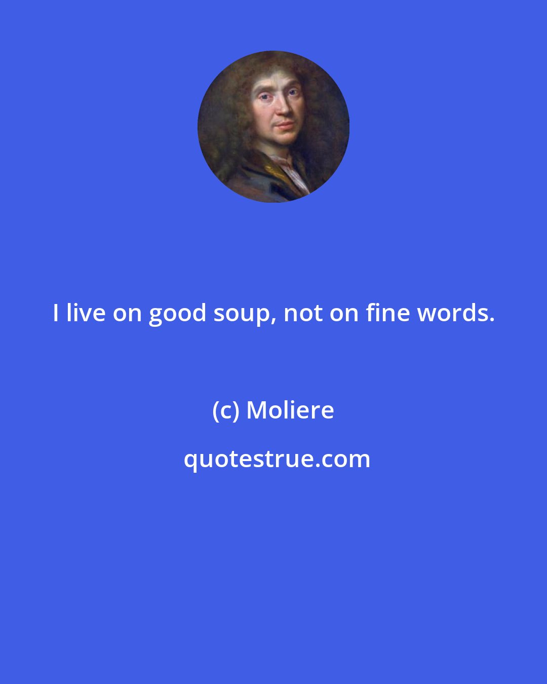 Moliere: I live on good soup, not on fine words.