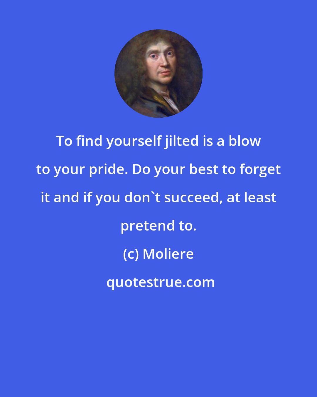 Moliere: To find yourself jilted is a blow to your pride. Do your best to forget it and if you don't succeed, at least pretend to.