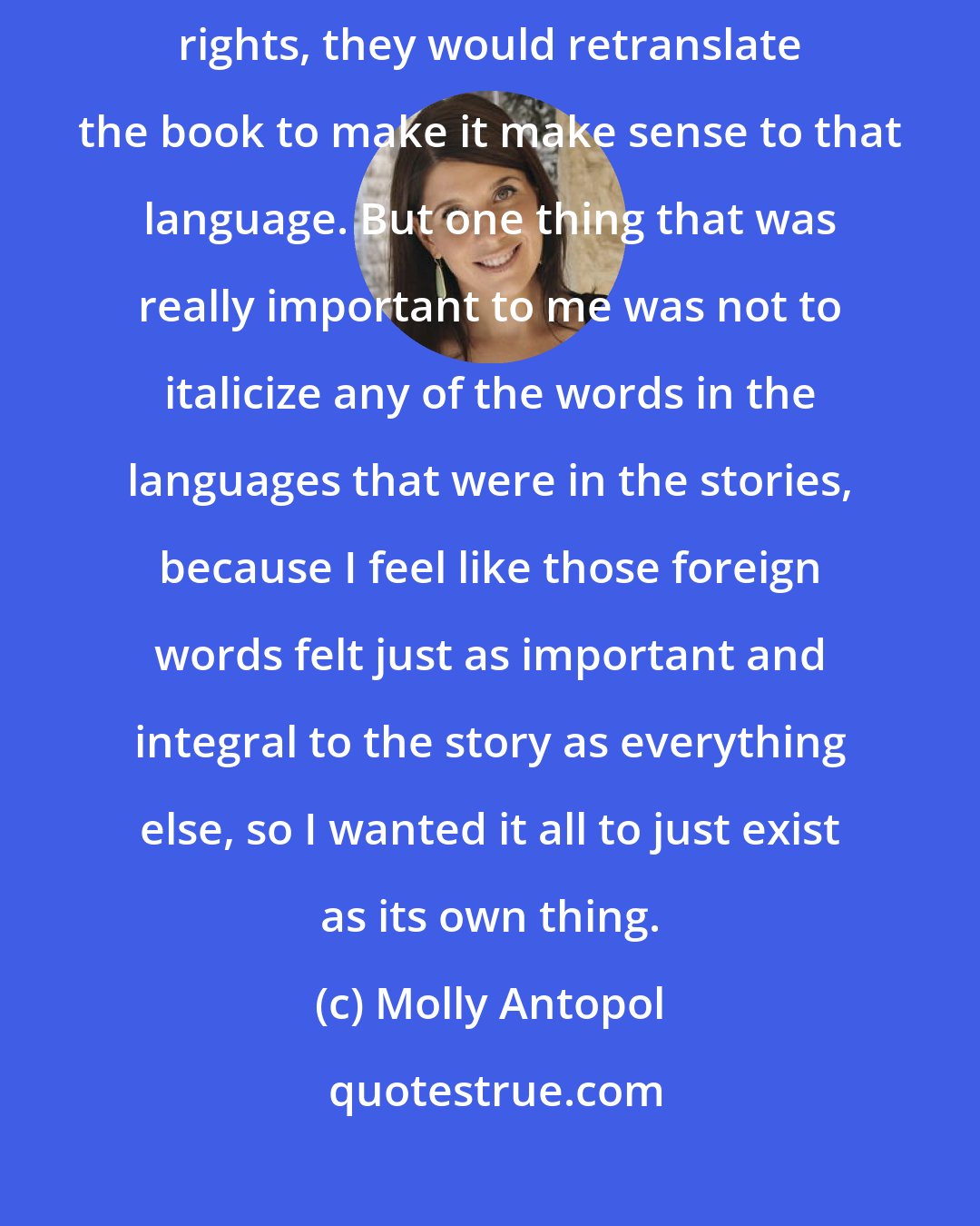 Molly Antopol: I knew that I was writing for an American audience and that if I sold foreign rights, they would retranslate the book to make it make sense to that language. But one thing that was really important to me was not to italicize any of the words in the languages that were in the stories, because I feel like those foreign words felt just as important and integral to the story as everything else, so I wanted it all to just exist as its own thing.