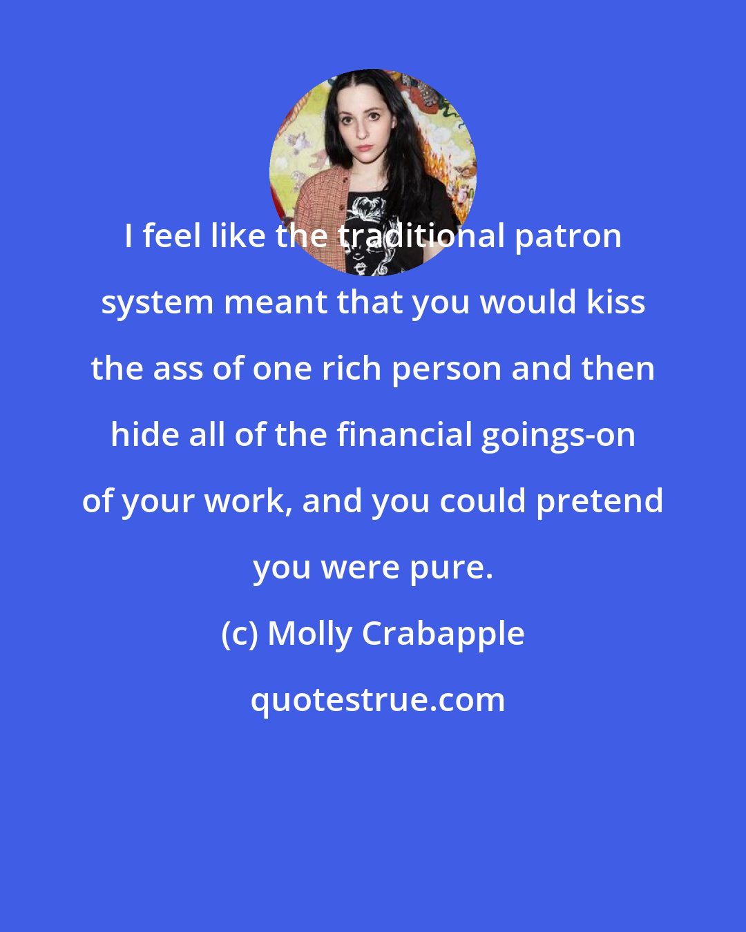 Molly Crabapple: I feel like the traditional patron system meant that you would kiss the ass of one rich person and then hide all of the financial goings-on of your work, and you could pretend you were pure.