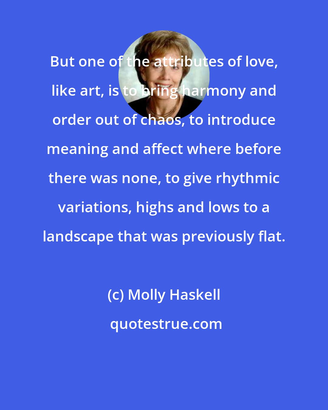 Molly Haskell: But one of the attributes of love, like art, is to bring harmony and order out of chaos, to introduce meaning and affect where before there was none, to give rhythmic variations, highs and lows to a landscape that was previously flat.