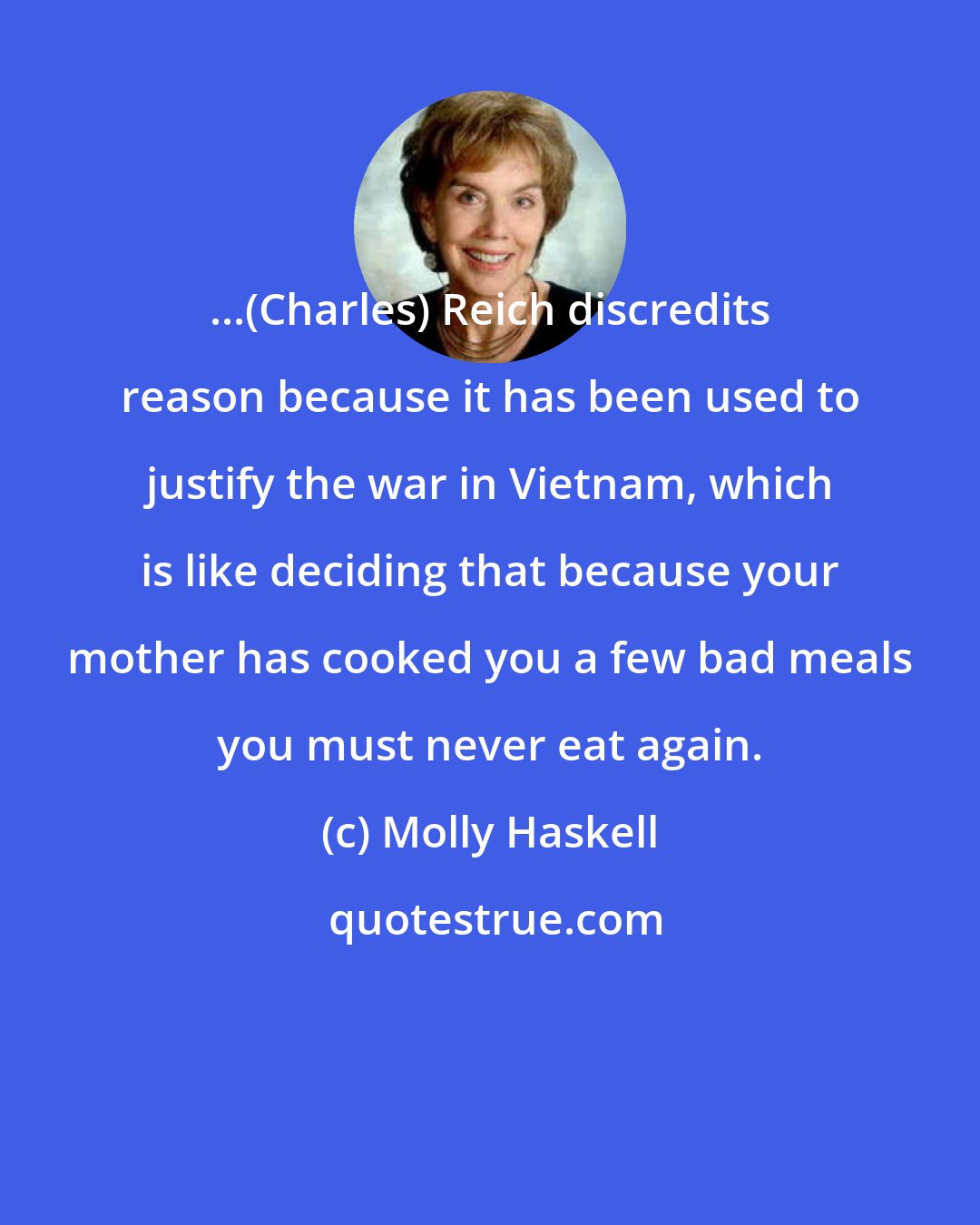 Molly Haskell: ...(Charles) Reich discredits reason because it has been used to justify the war in Vietnam, which is like deciding that because your mother has cooked you a few bad meals you must never eat again.