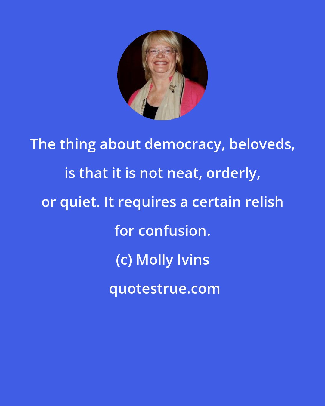 Molly Ivins: The thing about democracy, beloveds, is that it is not neat, orderly, or quiet. It requires a certain relish for confusion.