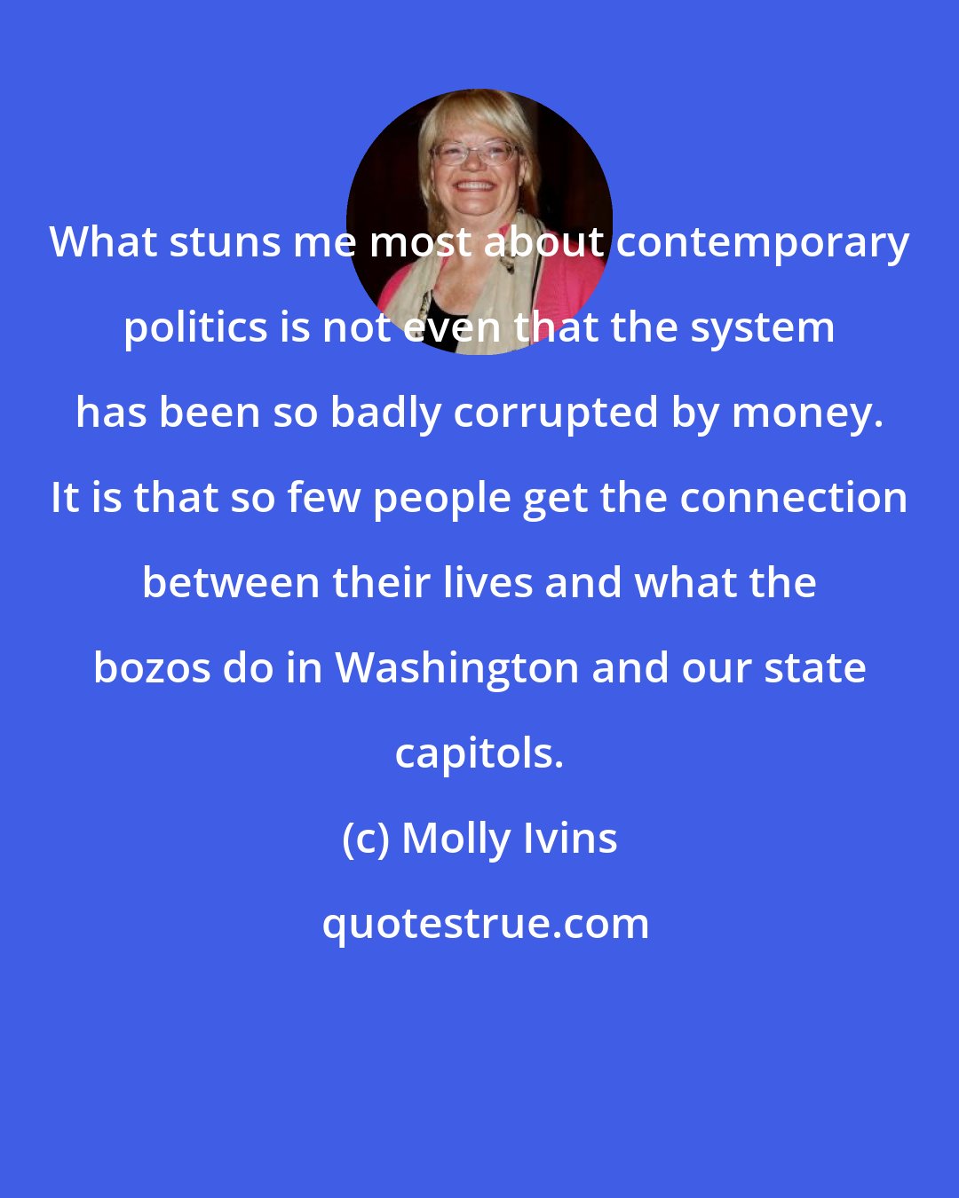 Molly Ivins: What stuns me most about contemporary politics is not even that the system has been so badly corrupted by money. It is that so few people get the connection between their lives and what the bozos do in Washington and our state capitols.