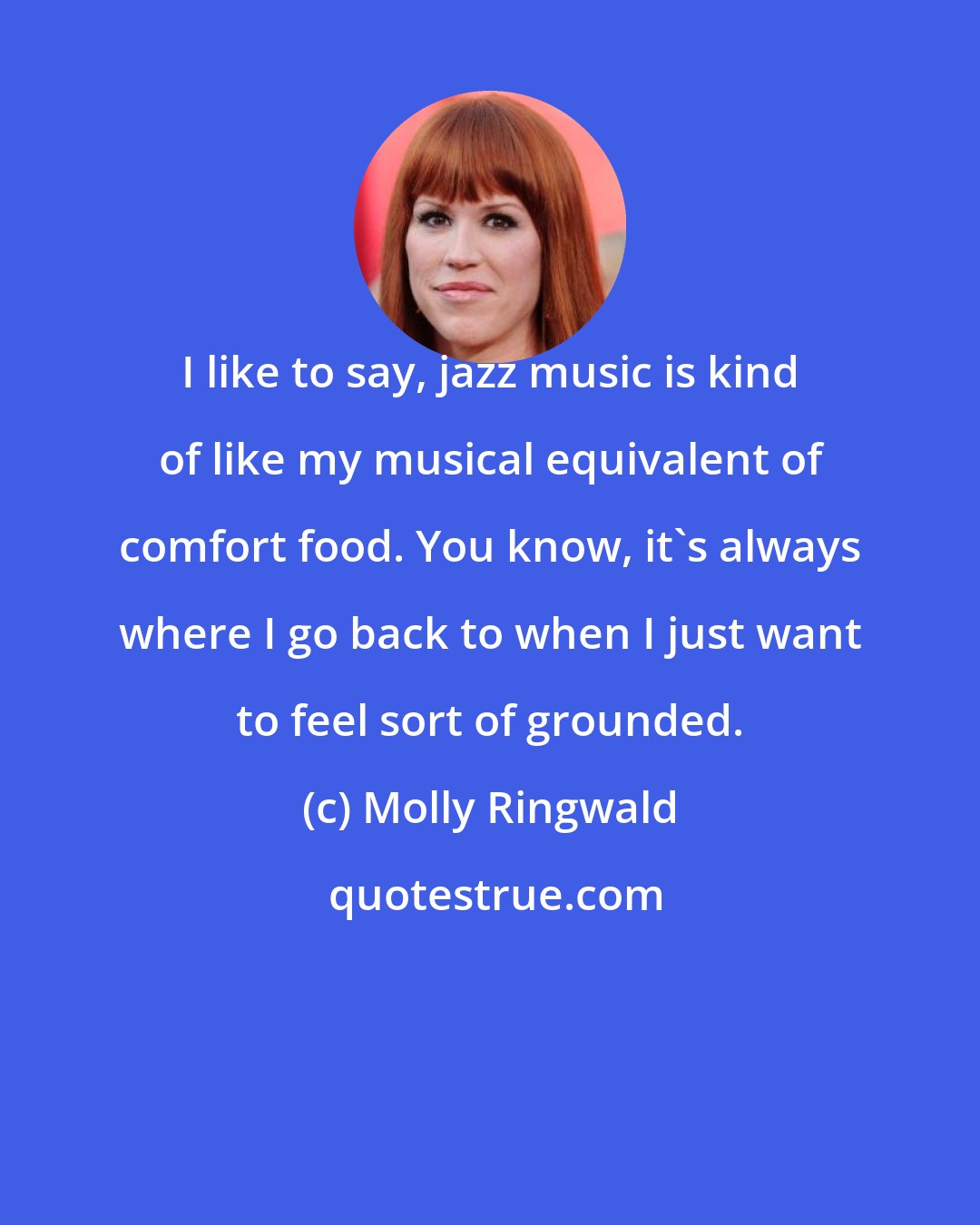 Molly Ringwald: I like to say, jazz music is kind of like my musical equivalent of comfort food. You know, it's always where I go back to when I just want to feel sort of grounded.