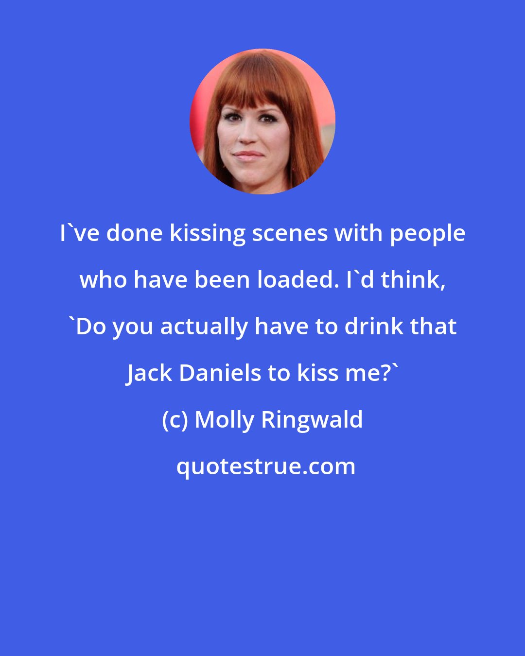 Molly Ringwald: I've done kissing scenes with people who have been loaded. I'd think, 'Do you actually have to drink that Jack Daniels to kiss me?'