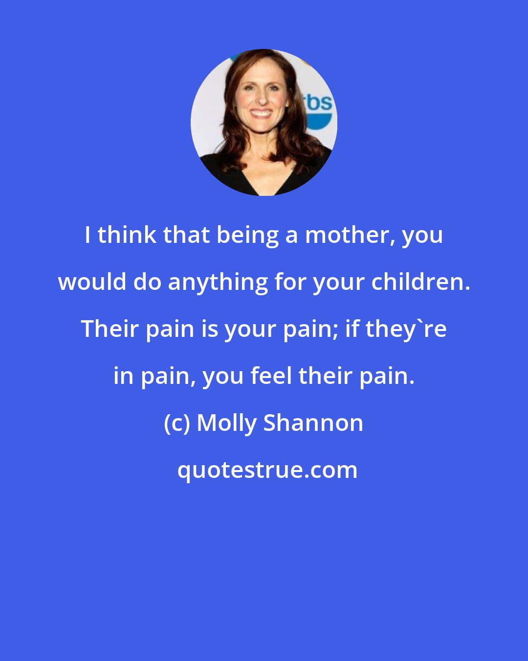 Molly Shannon: I think that being a mother, you would do anything for your children. Their pain is your pain; if they're in pain, you feel their pain.