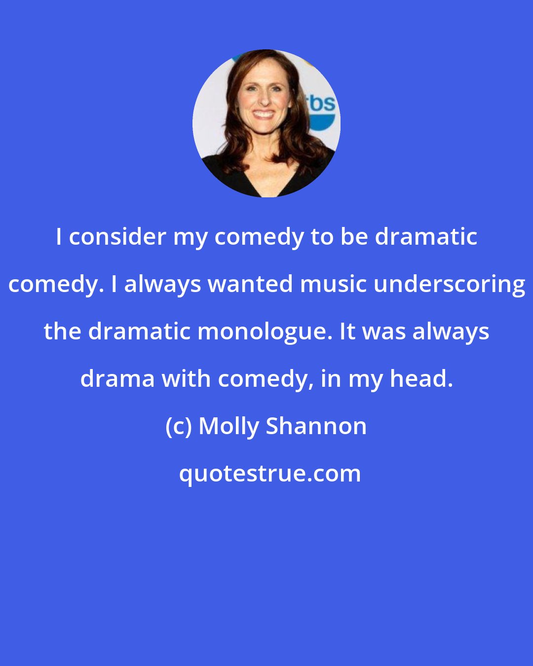 Molly Shannon: I consider my comedy to be dramatic comedy. I always wanted music underscoring the dramatic monologue. It was always drama with comedy, in my head.