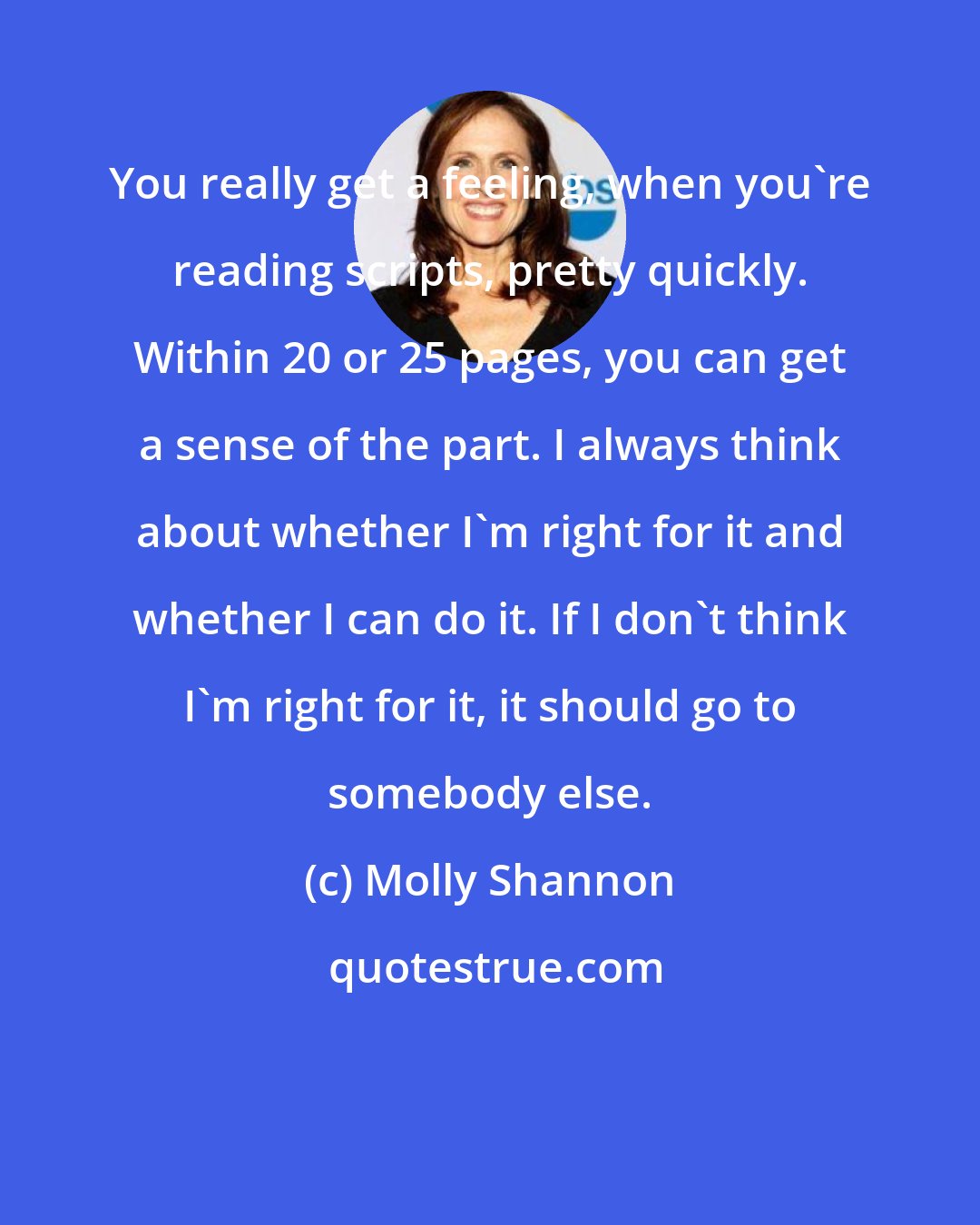 Molly Shannon: You really get a feeling, when you're reading scripts, pretty quickly. Within 20 or 25 pages, you can get a sense of the part. I always think about whether I'm right for it and whether I can do it. If I don't think I'm right for it, it should go to somebody else.