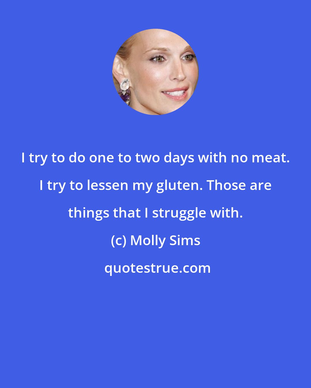 Molly Sims: I try to do one to two days with no meat. I try to lessen my gluten. Those are things that I struggle with.