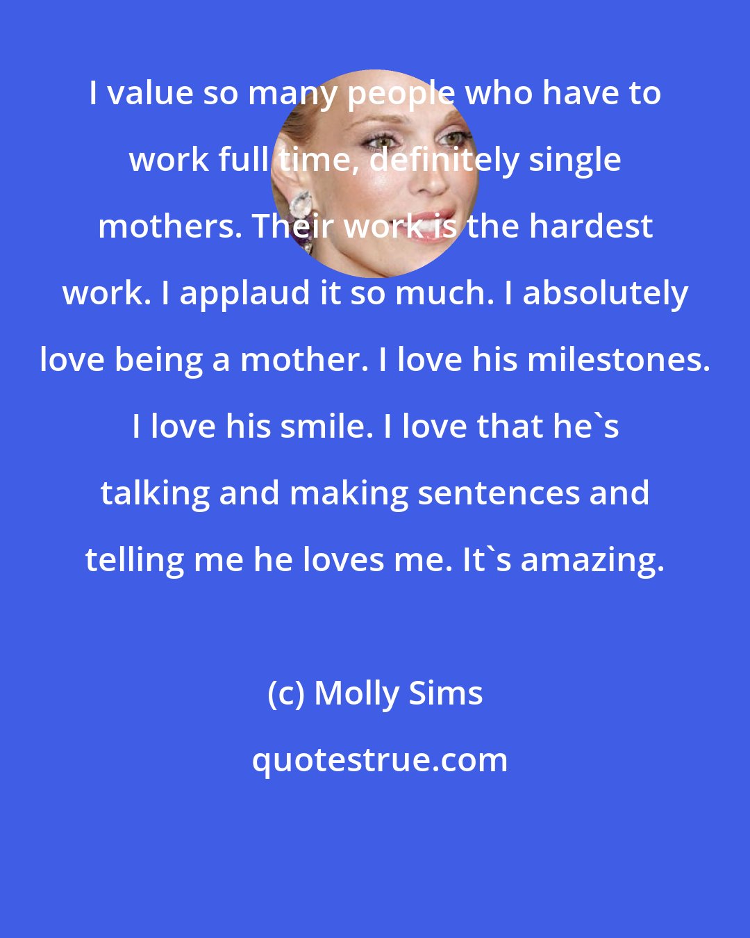 Molly Sims: I value so many people who have to work full time, definitely single mothers. Their work is the hardest work. I applaud it so much. I absolutely love being a mother. I love his milestones. I love his smile. I love that he's talking and making sentences and telling me he loves me. It's amazing.