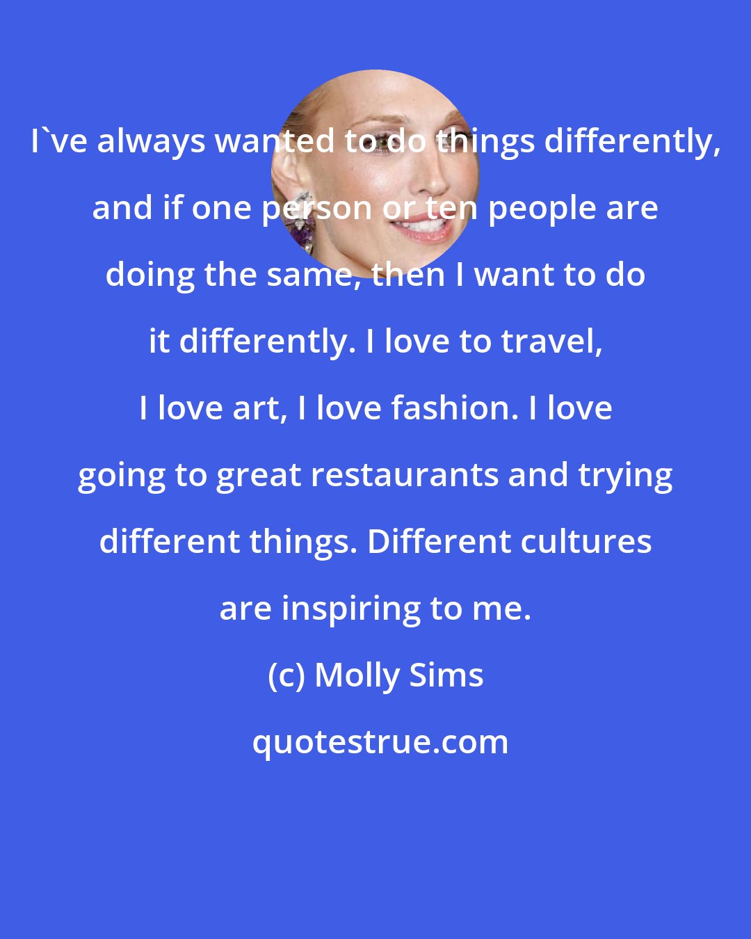 Molly Sims: I've always wanted to do things differently, and if one person or ten people are doing the same, then I want to do it differently. I love to travel, I love art, I love fashion. I love going to great restaurants and trying different things. Different cultures are inspiring to me.