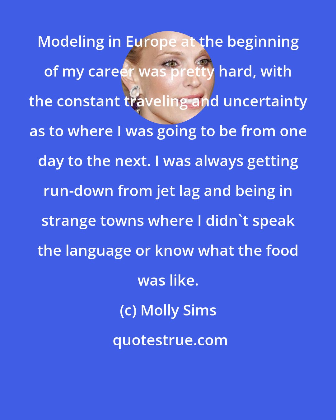 Molly Sims: Modeling in Europe at the beginning of my career was pretty hard, with the constant traveling and uncertainty as to where I was going to be from one day to the next. I was always getting run-down from jet lag and being in strange towns where I didn't speak the language or know what the food was like.