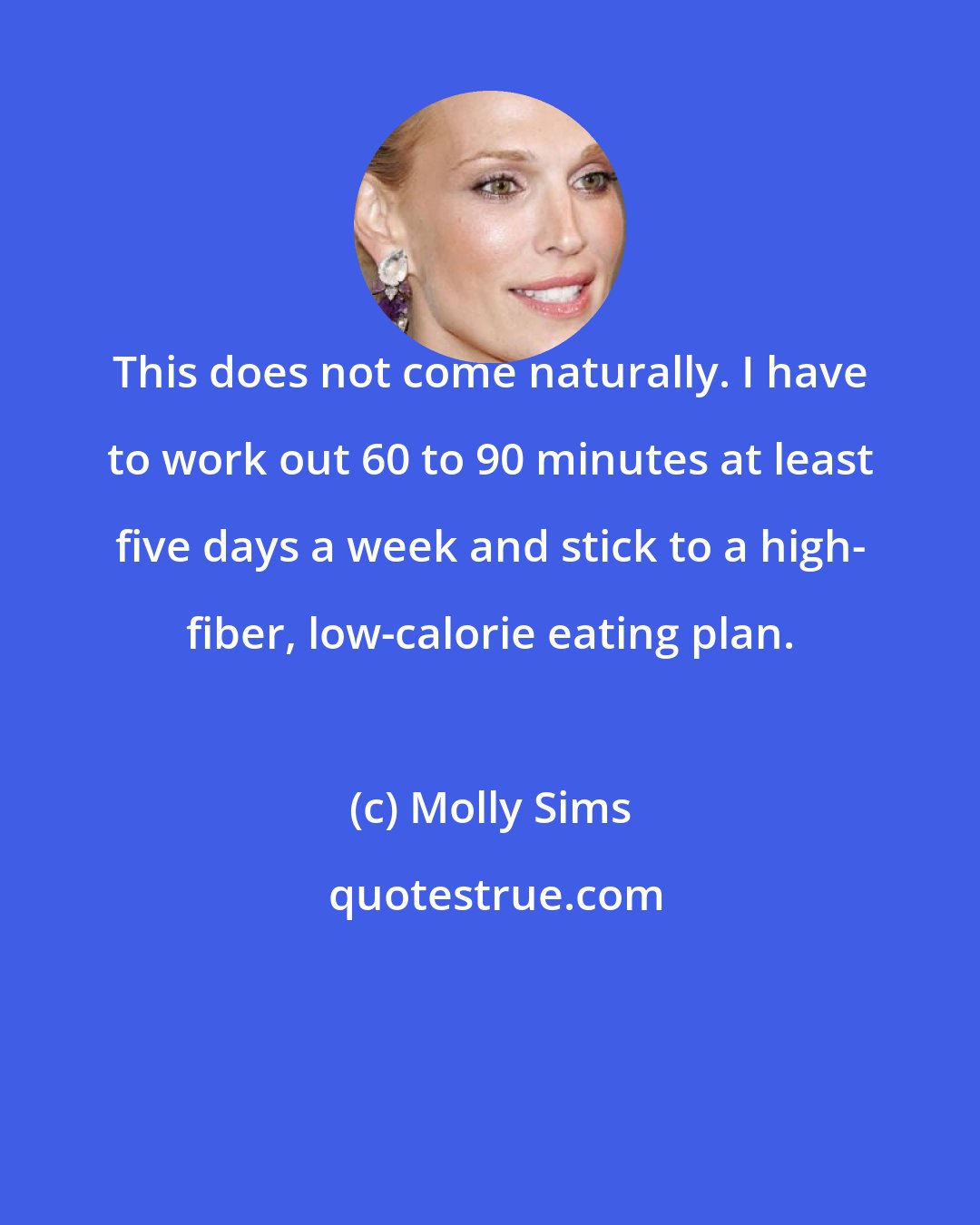 Molly Sims: This does not come naturally. I have to work out 60 to 90 minutes at least five days a week and stick to a high- fiber, low-calorie eating plan.