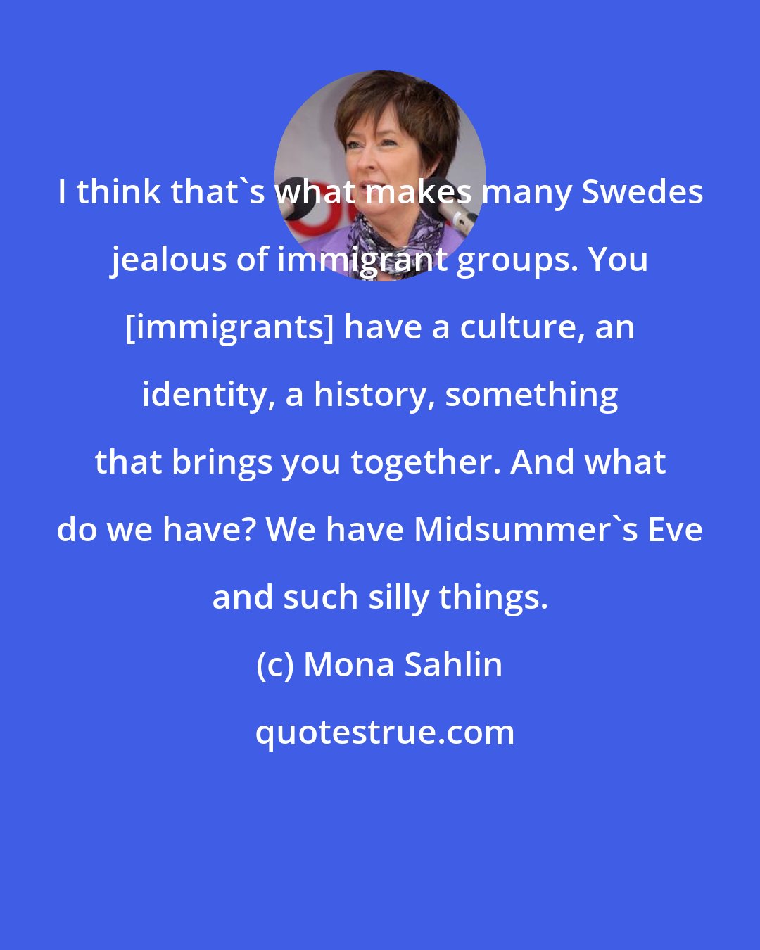Mona Sahlin: I think that's what makes many Swedes jealous of immigrant groups. You [immigrants] have a culture, an identity, a history, something that brings you together. And what do we have? We have Midsummer's Eve and such silly things.