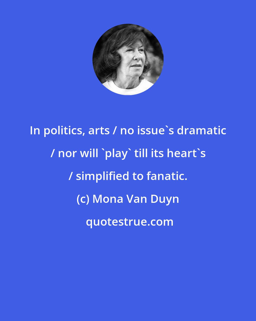 Mona Van Duyn: In politics, arts / no issue's dramatic / nor will 'play' till its heart's / simplified to fanatic.