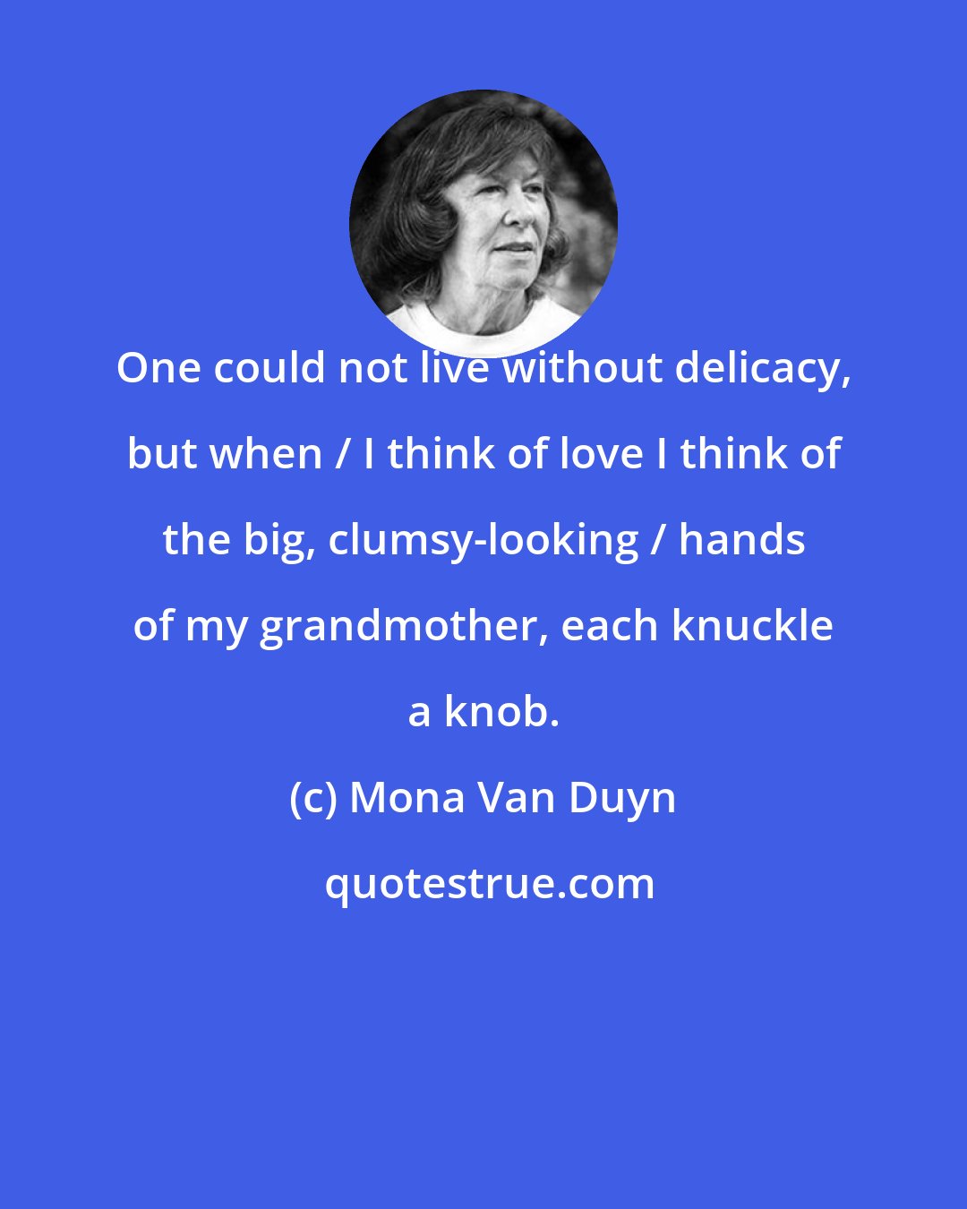 Mona Van Duyn: One could not live without delicacy, but when / I think of love I think of the big, clumsy-looking / hands of my grandmother, each knuckle a knob.