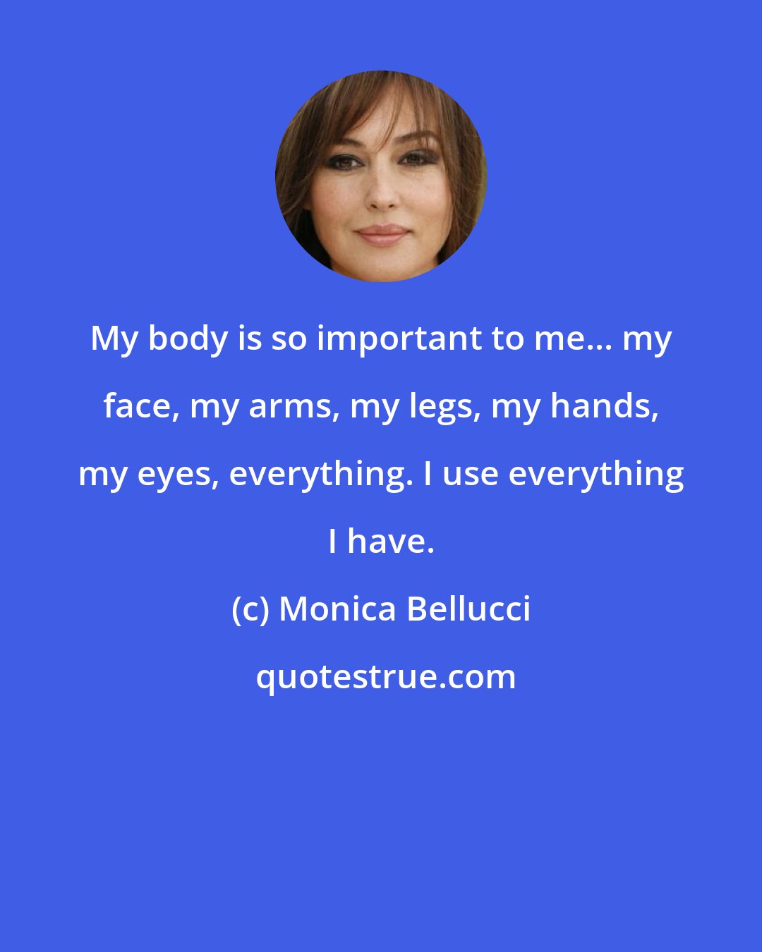 Monica Bellucci: My body is so important to me... my face, my arms, my legs, my hands, my eyes, everything. I use everything I have.